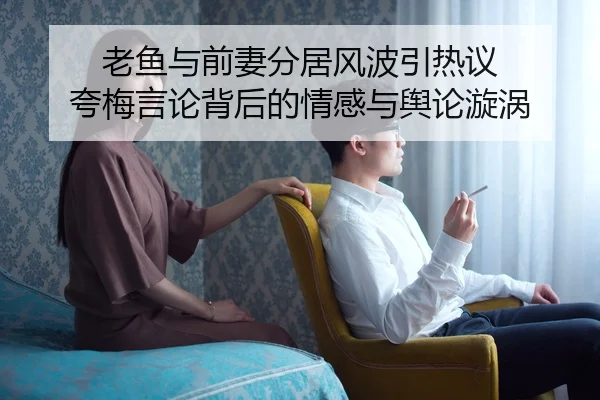 老鱼与前妻分居风波引热议 夸梅言论背后的情感与舆论漩涡