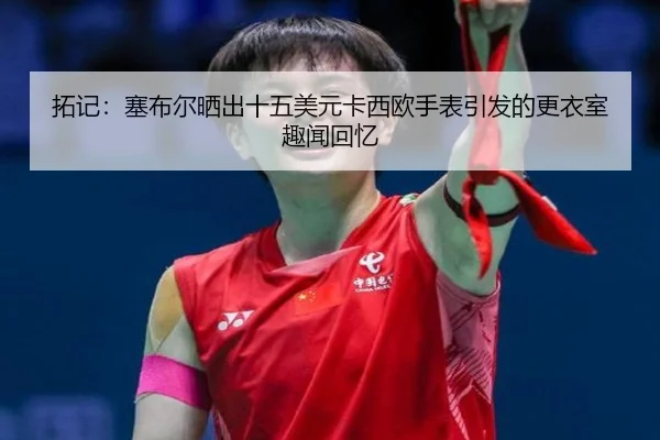 拓记：塞布尔晒出十五美元卡西欧手表引发的更衣室趣闻回忆