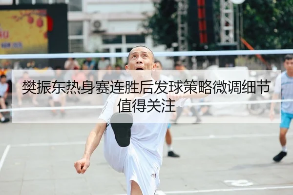 樊振东热身赛连胜后发球策略微调细节值得关注